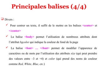 Principales balises (4/4)
 Divers :
 Pour centrer un texte, il suffit de le mettre en les balises <center> et
</center>
 La balise <body> permet l’utilisation de nombreux attributs dont
l’attribut bgcolor qui indique la couleur de fond de la page
 La balise <font> … </font> permet de modifier l’apparence de
caractères ou de mots par l’utilisation des attributs size (qui peut prendre
des valeurs entre –3 et +4) et color (qui prend des noms de couleur
comme Red, White, Blue, etc.)
 
