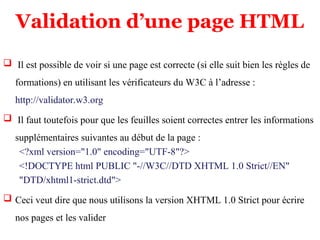 Validation d’une page HTML
 Il est possible de voir si une page est correcte (si elle suit bien les règles de
formations) en utilisant les vérificateurs du W3C à l’adresse :
http://validator.w3.org
 Il faut toutefois pour que les feuilles soient correctes entrer les informations
supplémentaires suivantes au début de la page :
<?xml version="1.0" encoding="UTF-8"?>
<!DOCTYPE html PUBLIC "-//W3C//DTD XHTML 1.0 Strict//EN"
"DTD/xhtml1-strict.dtd">
 Ceci veut dire que nous utilisons la version XHTML 1.0 Strict pour écrire
nos pages et les valider
 