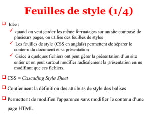 Feuilles de style (1/4)
 Idée :
 quand on veut garder les même formatages sur un site composé de
plusieurs pages, on utilise des feuilles de styles
 Les feuilles de style (CSS en anglais) permettent de séparer le
contenu du document et sa présentation
 Grâce à quelques fichiers ont peut gérer la présentation d’un site
entier et on peut surtout modifier radicalement la présentation en ne
modifiant que ces fichiers.
 CSS = Cascading Style Sheet
 Contiennent la définition des attributs de style des balises
 Permettent de modifier l'apparence sans modifier le contenu d'une
page HTML
 