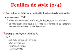 Feuilles de style (2/4)
 Pour utiliser un fichier de style, il suffit d’inclure dans la partie entête
d’un document HTML :
 <link rel="stylesheet" href="ma_feuille_de_style.css"></link>
 en remplaçant « ma_feuille_de_style.css » par le nom de fichier qui
contient effectivement la feuille de style
 Exemple : style pour la balise h3
h3 {
font: italic normal 12pt georgia;
letter-spacing: 1px;
margin-bottom: 0px;
color: #7D775C;
}
 