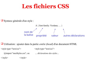 Les fichiers CSS
 Syntaxe générale d'un style :
A { font-family: Verdana; … }
 Utilisation : ajouter dans la partie entête (head) d'un document HTML
<style type="text/css"> <style type="text/css">
@import "mesStyles.css"; ou … déclarations des styles…
</style> </style>
nom de
la balise propriété valeur autres déclarations
 