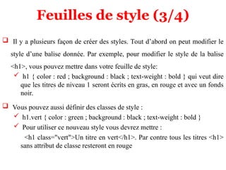 Feuilles de style (3/4)
 Il y a plusieurs façon de créer des styles. Tout d’abord on peut modifier le
style d’une balise donnée. Par exemple, pour modifier le style de la balise
<h1>, vous pouvez mettre dans votre feuille de style:
 h1 { color : red ; background : black ; text-weight : bold } qui veut dire
que les titres de niveau 1 seront écrits en gras, en rouge et avec un fonds
noir.
 Vous pouvez aussi définir des classes de style :
 h1.vert { color : green ; background : black ; text-weight : bold }
 Pour utiliser ce nouveau style vous devrez mettre :
<h1 class="vert">Un titre en vert</h1>. Par contre tous les titres <h1>
sans attribut de classe resteront en rouge
 