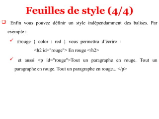 Feuilles de style (4/4)
 Enfin vous pouvez définir un style indépendamment des balises. Par
exemple :
 #rouge { color : red } vous permettra d’écrire :
<h2 id="rouge"> En rouge </h2>
 et aussi <p id="rouge">Tout un paragraphe en rouge. Tout un
paragraphe en rouge. Tout un paragraphe en rouge... </p>
 