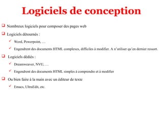 Logiciels de conception
 Nombreux logiciels pour composer des pages web
 Logiciels détournés :
 Word, Powerpoint, …
 Engendrent des documents HTML complexes, difficiles à modifier. A n’utiliser qu’en dernier ressort.
 Logiciels dédiés :
 Dreamweaver, NVU, …
 Engendrent des documents HTML simples à comprendre et à modifier
 Ou bien faire à la main avec un éditeur de texte
 Emacs, UltraEdit, etc.
 