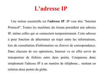 Une notion essentielle est l'adresse IP. IP veut dire "Internet
Protocol". Toutes les machines du réseau possèdent une adresse
IP, même celles qui se connectent temporairement. Cette adresse
à pour fonction de déterminer un trajet entre les informations,
lors de consultation d'information ou d'envoi de correspondance.
Dans chacune de ces opérations, Internet va en effet servir de
transporteur de fichiers entre deux points. Comparons donc
simplement l'adresse IP à un numéro de téléphone... mettant en
relation deux points du globe.
L'adresse IP
 