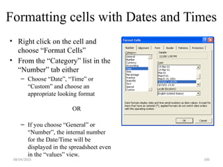 100
Formatting cells with Dates and Times
• Right click on the cell and
choose “Format Cells”
• From the “Category” list in the
“Number” tab either
– Choose “Date”, “Time” or
“Custom” and choose an
appropriate looking format
OR
– If you choose “General” or
“Number”, the internal number
for the Date/Time will be
displayed in the spreadsheet even
in the “values” view.
08/04/2025
 