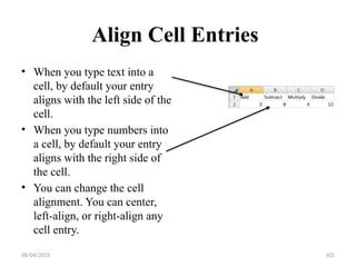 08/04/2025 101
Align Cell Entries
• When you type text into a
cell, by default your entry
aligns with the left side of the
cell.
• When you type numbers into
a cell, by default your entry
aligns with the right side of
the cell.
• You can change the cell
alignment. You can center,
left-align, or right-align any
cell entry.
 