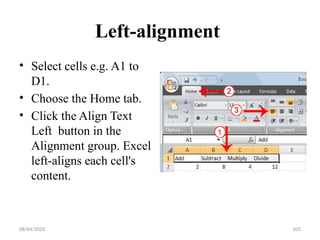 08/04/2025 105
Left-alignment
• Select cells e.g. A1 to
D1.
• Choose the Home tab.
• Click the Align Text
Left button in the
Alignment group. Excel
left-aligns each cell's
content.
 