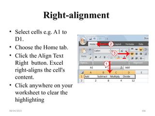 08/04/2025 106
Right-alignment
• Select cells e.g. A1 to
D1.
• Choose the Home tab.
• Click the Align Text
Right button. Excel
right-aligns the cell's
content.
• Click anywhere on your
worksheet to clear the
highlighting
 