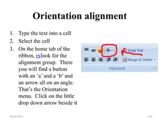 08/04/2025 109
Orientation alignment
1. Type the text into a cell
2. Select the cell
3. On the home tab of the
ribbon, rxlook for the
alignment group. There
you will find a button
with an ‘a’ and a ‘b’ and
an arrow all on an angle.
That’s the Orientation
menu. Click on the little
drop down arrow beside it
 