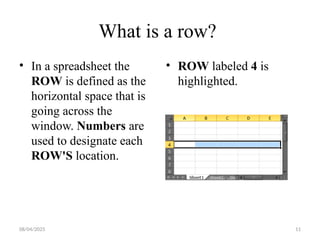 08/04/2025 11
What is a row?
• In a spreadsheet the
ROW is defined as the
horizontal space that is
going across the
window. Numbers are
used to designate each
ROW'S location.
• ROW labeled 4 is
highlighted.
 