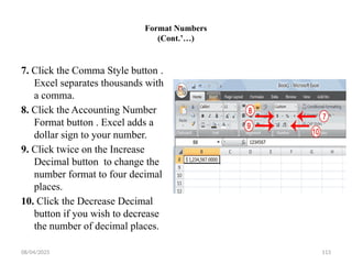 08/04/2025 113
Format Numbers
(Cont.’…)
7. Click the Comma Style button .
Excel separates thousands with
a comma.
8. Click the Accounting Number
Format button . Excel adds a
dollar sign to your number.
9. Click twice on the Increase
Decimal button to change the
number format to four decimal
places.
10. Click the Decrease Decimal
button if you wish to decrease
the number of decimal places.
 