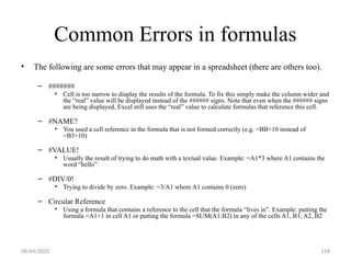 08/04/2025 118
Common Errors in formulas
• The following are some errors that may appear in a spreadsheet (there are others too).
– #######
• Cell is too narrow to display the results of the formula. To fix this simply make the column wider and
the “real” value will be displayed instead of the ###### signs. Note that even when the ###### signs
are being displayed, Excel still uses the “real” value to calculate formulas that reference this cell.
– #NAME?
• You used a cell reference in the formula that is not formed correctly (e.g. =BB+10 instead of
=B3+10)
– #VALUE!
• Usually the result of trying to do math with a textual value. Example: =A1*3 where A1 contains the
word “hello”
– #DIV/0!
• Trying to divide by zero. Example: =3/A1 where A1 contains 0 (zero)
– Circular Reference
• Using a formula that contains a reference to the cell that the formula “lives in”. Example: putting the
formula =A1+1 in cell A1 or putting the formula =SUM(A1:B2) in any of the cells A1, B1, A2, B2
 