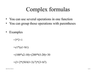 08/04/2025 123
Complex formulas
• You can use several operations in one function
• You can group those operations with parentheses
• Examples
=3*2+1
=c1*(a1+b1)
=(100*a2-10)+(200*b3-20)+30
=(3+2*(50/b3+3)/7)*(3+b7)
 