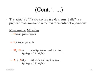 08/04/2025 125
(Cont.’…..)
• The sentence "Please excuse my dear aunt Sally" is a
popular mneumonic to remember the order of operations:
Menumonic Meaning
– Please parentheses
– Excuseexponents
– My Dear mulitplication and division
(going left to right)
– Aunt Sally addition and subtraction
(going left to right)
 