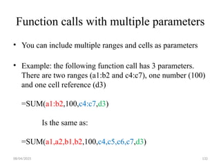 08/04/2025 132
Function calls with multiple parameters
• You can include multiple ranges and cells as parameters
• Example: the following function call has 3 parameters.
There are two ranges (a1:b2 and c4:c7), one number (100)
and one cell reference (d3)
=SUM(a1:b2,100,c4:c7,d3)
Is the same as:
=SUM(a1,a2,b1,b2,100,c4,c5,c6,c7,d3)
 