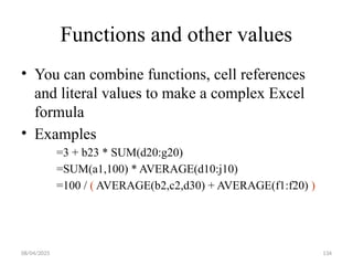 08/04/2025 134
Functions and other values
• You can combine functions, cell references
and literal values to make a complex Excel
formula
• Examples
=3 + b23 * SUM(d20:g20)
=SUM(a1,100) * AVERAGE(d10:j10)
=100 / ( AVERAGE(b2,c2,d30) + AVERAGE(f1:f20) )
 