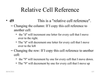 08/04/2025 137
Relative Cell Reference
• d9 This is a "relative cell reference".
– Changing the column: If I copy this cell reference to
another cell:
• the "d" will increment one letter for every cell that I move
over to the right.
• The "d" will decrement one letter for every cell that I move
over to the left
– Changing the row: If I copy this cell reference to another
cell:
• the "9" will increment by one for every cell that I move down.
• The "9" will decrement by one for every cell that I move up
 