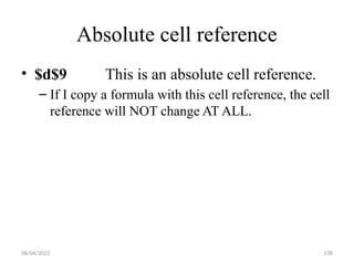 08/04/2025 138
Absolute cell reference
• $d$9 This is an absolute cell reference.
– If I copy a formula with this cell reference, the cell
reference will NOT change AT ALL.
 