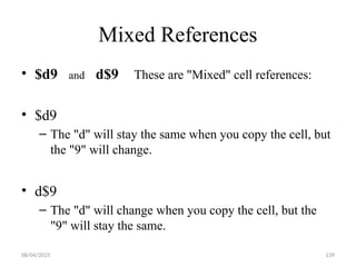 08/04/2025 139
Mixed References
• $d9 and d$9 These are "Mixed" cell references:
• $d9
– The "d" will stay the same when you copy the cell, but
the "9" will change.
• d$9
– The "d" will change when you copy the cell, but the
"9" will stay the same.
 