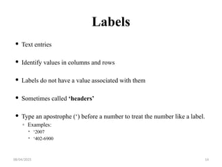08/04/2025 14
Labels
 Text entries
 Identify values in columns and rows
 Labels do not have a value associated with them
 Sometimes called ‘headers’
 Type an apostrophe (‘) before a number to treat the number like a label.
◦ Examples:
 ‘2007
 ‘402-6900
 