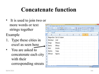 08/04/2025 140
Concatenate function
• It is used to join two or
more words or text
strings together
Example
1. Type these cities in
excel as seen here
• You are asked to
concatenate each city
with their
corresponding streats
 
