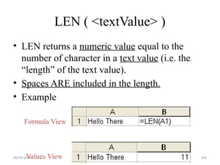 08/04/2025 146
LEN ( <textValue> )
• LEN returns a numeric value equal to the
number of character in a text value (i.e. the
“length” of the text value).
• Spaces ARE included in the length.
• Example
Formula View
Values View
 