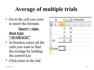 08/04/2025 147
Average of multiple trials
• Go to the cell you want
to insert the formula
Insert = sign,
then type
“AVARAGE”
• In brackets select all the
cells you want to find
the average by holding
the control key
• Click enter at the end
 