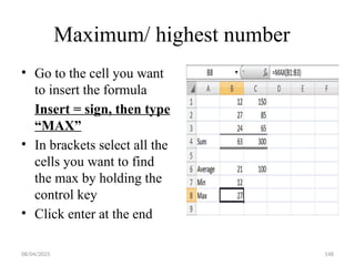 08/04/2025 148
Maximum/ highest number
• Go to the cell you want
to insert the formula
Insert = sign, then type
“MAX”
• In brackets select all the
cells you want to find
the max by holding the
control key
• Click enter at the end
 