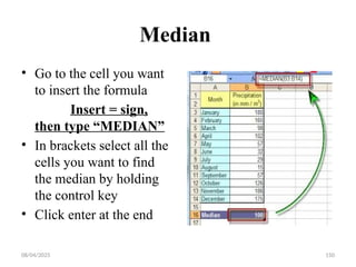 08/04/2025 150
Median
• Go to the cell you want
to insert the formula
Insert = sign,
then type “MEDIAN”
• In brackets select all the
cells you want to find
the median by holding
the control key
• Click enter at the end
 