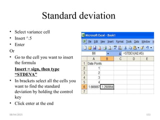 08/04/2025 153
Standard deviation
• Select variance cell
• Insert ^.5
• Enter
Or
• Go to the cell you want to insert
the formula
Insert = sign, then type
“STDEVA”
• In brackets select all the cells you
want to find the standard
deviation by holding the control
key
• Click enter at the end
 