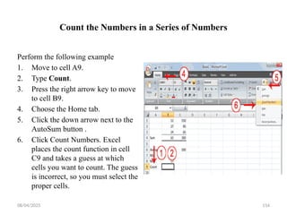 08/04/2025 154
Count the Numbers in a Series of Numbers
Perform the following example
1. Move to cell A9.
2. Type Count.
3. Press the right arrow key to move
to cell B9.
4. Choose the Home tab.
5. Click the down arrow next to the
AutoSum button .
6. Click Count Numbers. Excel
places the count function in cell
C9 and takes a guess at which
cells you want to count. The guess
is incorrect, so you must select the
proper cells.
 