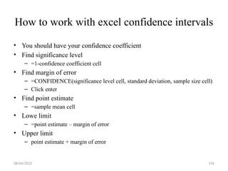 08/04/2025 156
How to work with excel confidence intervals
• You should have your confidence coefficient
• Find significance level
– =1-confidence coefficient cell
• Find margin of error
– =CONFIDENCE(significance level cell, standard deviation, sample size cell)
– Click enter
• Find point estimate
– =sample mean cell
• Lowe limit
– =point estimate – margin of error
• Upper limit
– point estimate + margin of error
 