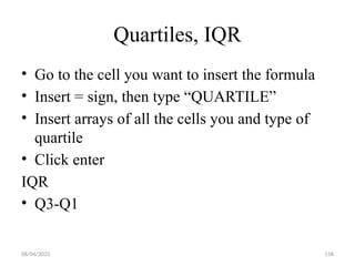 08/04/2025 158
Quartiles, IQR
• Go to the cell you want to insert the formula
• Insert = sign, then type “QUARTILE”
• Insert arrays of all the cells you and type of
quartile
• Click enter
IQR
• Q3-Q1
 