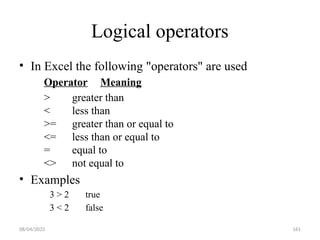 08/04/2025 161
Logical operators
• In Excel the following "operators" are used
Operator Meaning
> greater than
< less than
>= greater than or equal to
<= less than or equal to
= equal to
<> not equal to
• Examples
3 > 2 true
3 < 2 false
 
