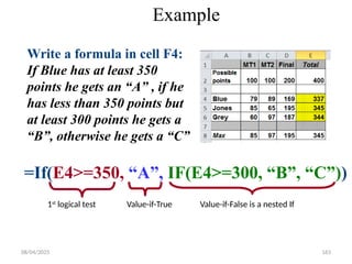 08/04/2025 163
Example
=If(E4>=350, “A”, IF(E4>=300, “B”, “C”))
Write a formula in cell F4:
If Blue has at least 350
points he gets an “A” , if he
has less than 350 points but
at least 300 points he gets a
“B”, otherwise he gets a “C”
1st
logical test Value-if-True Value-if-False is a nested If
 