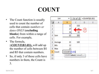08/04/2025 167
COUNT
• The Count function is usually
used to count the number of
cells that contain numbers or
dates ONLY (excluding
blanks) from within a range of
cells. For example,
• The formula,
=COUNT(B1:B3), will add up
the number of cells between B1
and B3 that contain numbers.
• So, if only 3 of those cells have
numbers in them, the Count is
3.
 