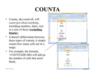 08/04/2025 168
COUNTA
• Counta, aka count all, will
count just about anything,
including numbers, dates, text
or a mix of those (excluding
blanks).
• It doesn't differentiate between
those types of content, it simply
counts how many cells are in a
range.
• For example, the formula,
=COUNTA(B1:B6) will add up
the number of cells that aren't
blank.
 