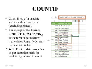 08/04/2025 169
COUNTIF
• Count if look for specific
values within those cells
(excluding blanks).
• For example, The formula
• =COUNTIF(C2:C15,"Rog
er Federer") counts how
many times Roger Federer's
name is on the list:
Note 1: For text data remember
to put quotation mark for
each text you need to count
 
