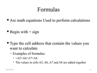 08/04/2025 17
Formulas
 Are math equations Used to perform calculations
 Begin with = sign
 Type the cell address that contain the values you
want to calculate
◦ Examples of formulas:
 =A5+A6+A7+A8
 The values in cells A5, A6, A7 and A8 are added together
 