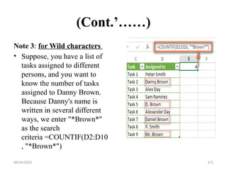 08/04/2025 171
(Cont.’……)
Note 3: for Wild characters
• Suppose, you have a list of
tasks assigned to different
persons, and you want to
know the number of tasks
assigned to Danny Brown.
Because Danny's name is
written in several different
ways, we enter "*Brown*"
as the search
criteria =COUNTIF(D2:D10
, "*Brown*")
 