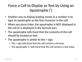 08/04/2025 176
Force a Cell to Display as Text by Using an
Apostrophe (')
• Another way to display leading zeroes in a number is to
type an apostrophe as the first character in the cell.
• When you press Enter, the apostrophe is NOT displayed in
the cell (it is displayed in the formula bar).
• The apostrophe tells Excel that the contents of the cell
should be treated as text.
• The apostrophe is similar to the = sign.
– The = sign tells Excel that the cell contains a formula.
– The apostrophe (‘) tells Excel that the cell contains a text value.
 