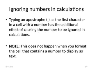 08/04/2025 179
Ignoring numbers in calculations
• Typing an apostrophe (‘) as the first character
in a cell with a number has the additional
effect of causing the number to be ignored in
calculations.
• NOTE: This does not happen when you format
the cell that contains a number to display as
text.
 
