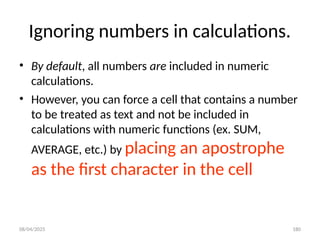 08/04/2025 180
Ignoring numbers in calculations.
• By default, all numbers are included in numeric
calculations.
• However, you can force a cell that contains a number
to be treated as text and not be included in
calculations with numeric functions (ex. SUM,
AVERAGE, etc.) by placing an apostrophe
as the first character in the cell
 