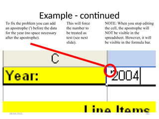 08/04/2025 182
Example - continued
To fix the problem you can add
an apostrophe (') before the data
for the year (no space necessary
after the apostrophe).
NOTE: When you stop editing
the cell, the apostrophe will
NOT be visible in the
spreadsheet. However, it will
be visible in the formula bar.
This will force
the number to
be treated as
text (see next
slide).
 
