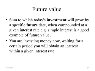 08/04/2025 186
Future value
• Sum to which today's investment will grow by
a specific future date, when compounded at a
given interest rate e.g. simple interest is a good
example of future value,
• You are investing money now, waiting for a
certain period you will obtain an interest
within a given interest rate
 