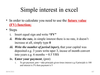 08/04/2025 187
Simple interest in excel
• In order to calculate you need to use the future value
(FV) function;
• Steps
i. Insert equal sign and write “FV”
ii. Write the rate, in simple interest there is no rate, it doesn’t
increase at all, simply type 0
iii. Write the number of period (nper), that your capital was
deposited e.g. 3 years write nper 3, incase of month convert
into years e.g. 6 months = 0.5 YRS
iv. Enter your payment, (pmt)
i. To get payment, pmt = take principle given times interest e.g if principle is 100
and interest is 5% then payment is 5
 