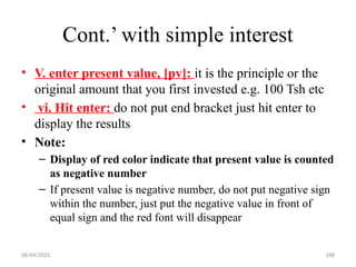 08/04/2025 188
Cont.’ with simple interest
• V. enter present value, [pv]: it is the principle or the
original amount that you first invested e.g. 100 Tsh etc
• vi. Hit enter: do not put end bracket just hit enter to
display the results
• Note:
– Display of red color indicate that present value is counted
as negative number
– If present value is negative number, do not put negative sign
within the number, just put the negative value in front of
equal sign and the red font will disappear
 