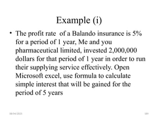 08/04/2025 189
Example (i)
• The profit rate of a Balando insurance is 5%
for a period of 1 year, Me and you
pharmaceutical limited, invested 2,000,000
dollars for that period of 1 year in order to run
their supplying service effectively. Open
Microsoft excel, use formula to calculate
simple interest that will be gained for the
period of 5 years
 