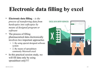 08/04/2025 19
Electronic data filling by excel
• Electronic data filling – is the
process of transferring data from
hardcopies into softcopies by
means of designed program or
software
• The process of filling
pharmaceutical data electronically
involves two important approaches
– 1. By using special designed software
system
– 2. By means of spreadsheet:
commonly Microsoft excel
• In this practical session study, we
will fill data only by using
spreadsheet only!!!!
 